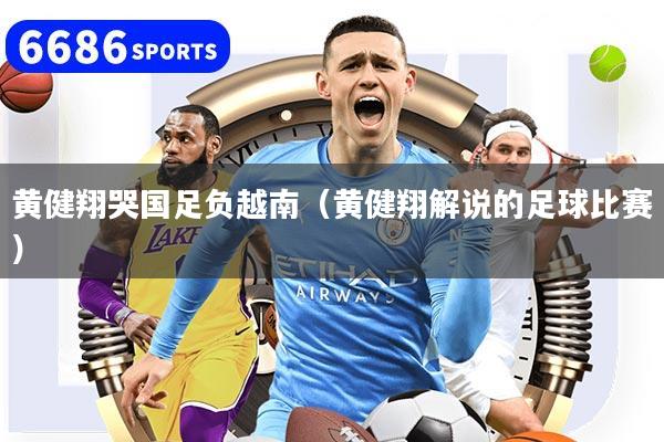 黄健翔哭国足负越南（黄健翔解说的足球比赛）