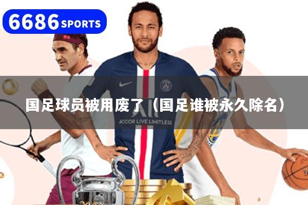 国足球员被用废了（国足谁被永久除名）