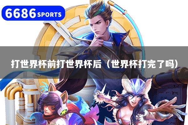 打世界杯前打世界杯后（世界杯打完了吗）