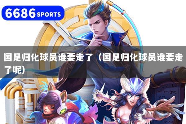 国足归化球员谁要走了(国足归化球员谁要走了呢)