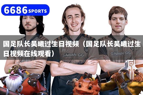 国足队长吴曦过生日视频（国足队长吴曦过生日视频在线观看）