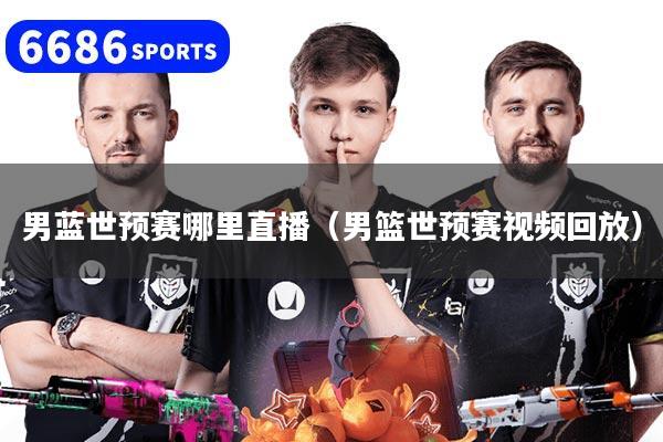 男蓝世预赛哪里直播（男篮世预赛视频回放）