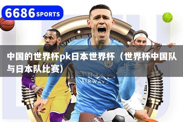 中国的世界杯pk日本世界杯（世界杯中国队与日本队比赛）