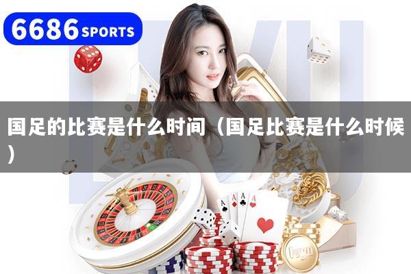国足的比赛是什么时间（国足比赛是什么时候）